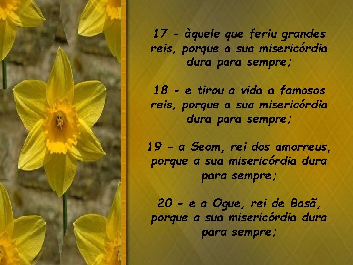 17 - àquele que feriu grandes reis, porque a sua misericórdia dura para sempre; 17 - àquele que feriu grandes reis, porque a sua misericórdia dura para sempre;