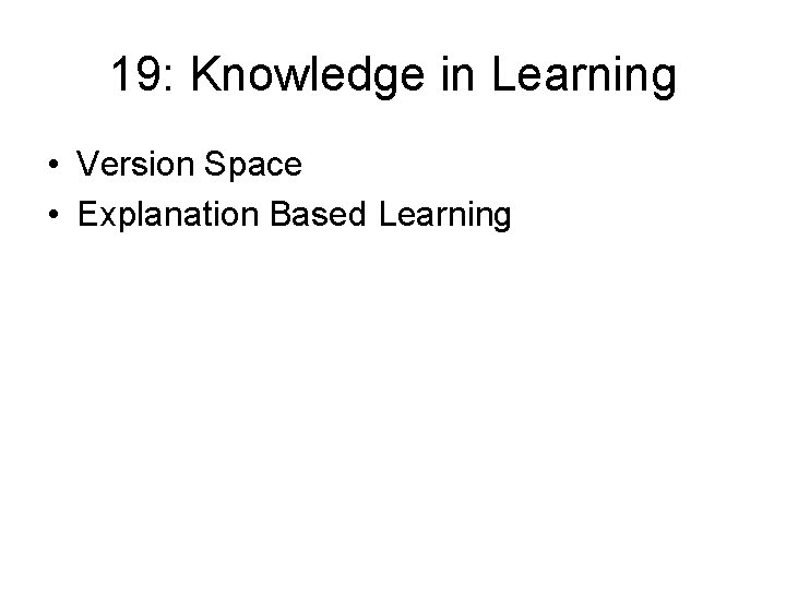 19: Knowledge in Learning • Version Space • Explanation Based Learning 