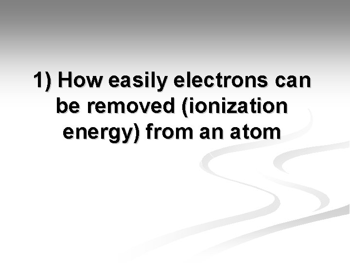 1) How easily electrons can be removed (ionization energy) from an atom 