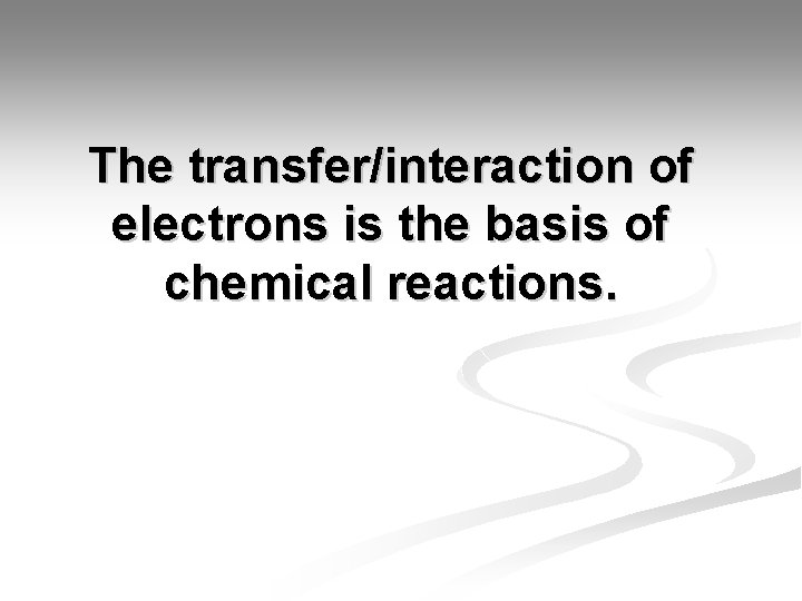 The transfer/interaction of electrons is the basis of chemical reactions. 