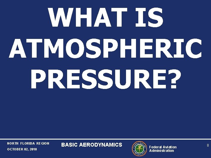 WHAT IS ATMOSPHERIC PRESSURE? NORTH FLORIDA REGION OCTOBER 02, 2010 BASIC AERODYNAMICS Federal Aviation WHAT IS ATMOSPHERIC PRESSURE? NORTH FLORIDA REGION OCTOBER 02, 2010 BASIC AERODYNAMICS Federal Aviation