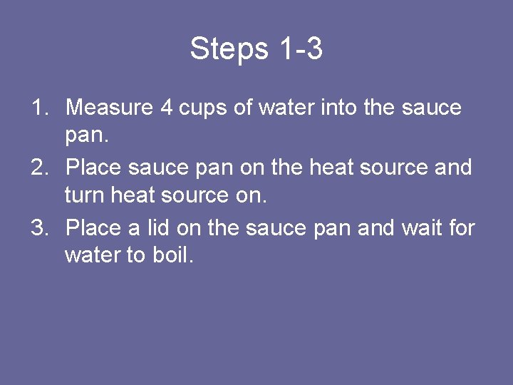 Steps 1 -3 1. Measure 4 cups of water into the sauce pan. 2.