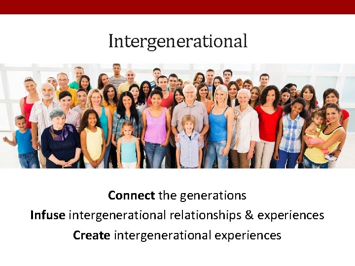 Intergenerational Connect the generations Infuse intergenerational relationships & experiences Create intergenerational experiences 
