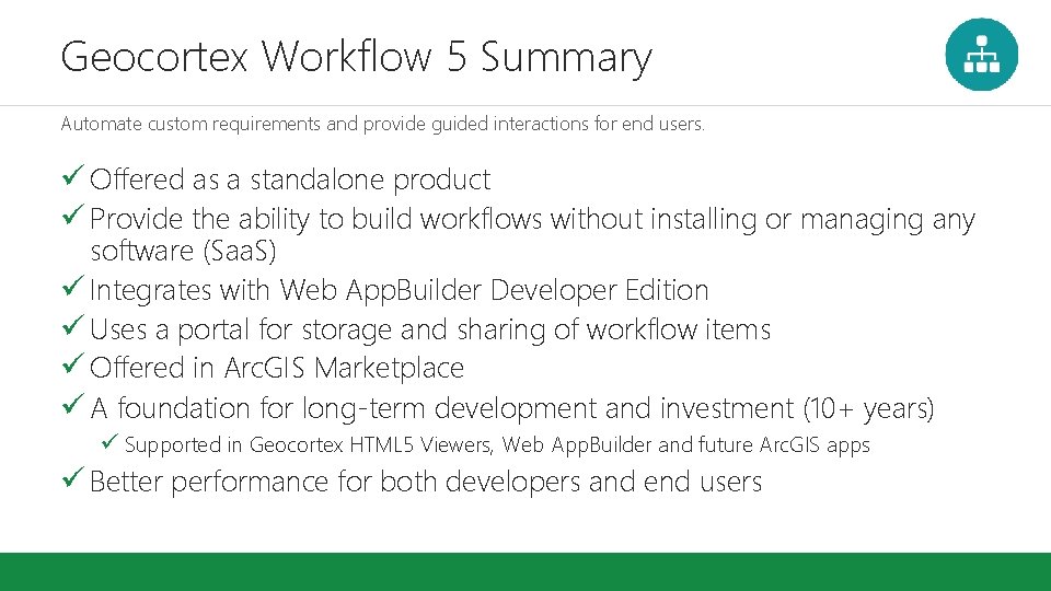 Geocortex Workflow 5 Summary Automate custom requirements and provide guided interactions for end users. Geocortex Workflow 5 Summary Automate custom requirements and provide guided interactions for end users.