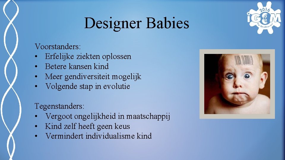 Designer Babies Voorstanders: • Erfelijke ziekten oplossen • Betere kansen kind • Meer gendiversiteit