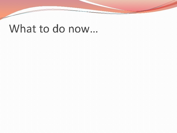 What to do now… 
