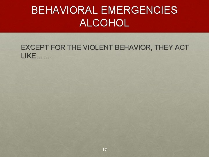 BEHAVIORAL EMERGENCIES ALCOHOL EXCEPT FOR THE VIOLENT BEHAVIOR, THEY ACT LIKE……. 17 