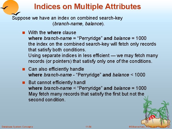 Indices on Multiple Attributes Suppose we have an index on combined search-key (branch-name, balance). Indices on Multiple Attributes Suppose we have an index on combined search-key (branch-name, balance).
