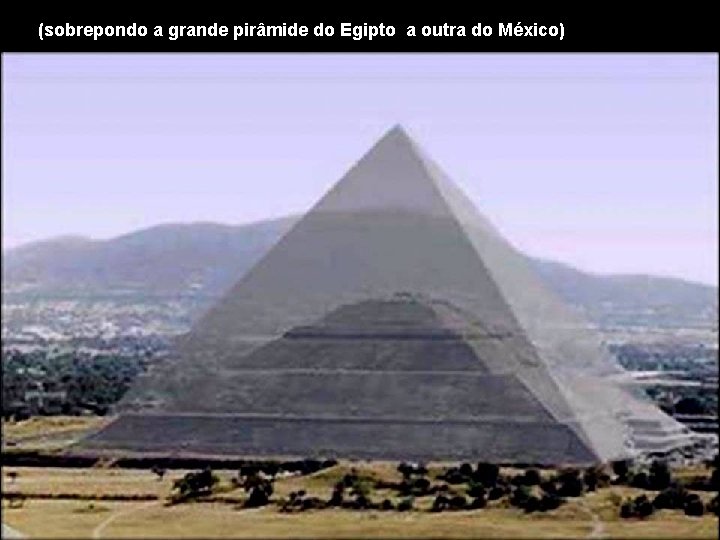 (sobrepondo a grande pirâmide do Egipto a outra do México) 