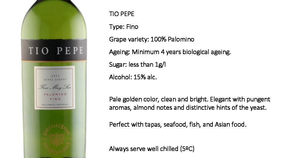 TIO PEPE Type: Fino Grape variety: 100% Palomino Ageing: Minimum 4 years biological ageing.