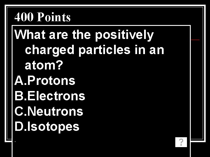 400 Points What are the positively charged particles in an atom? A. Protons B.