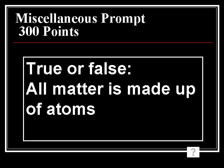 Miscellaneous Prompt 300 Points True or false: All matter is made up of atoms Miscellaneous Prompt 300 Points True or false: All matter is made up of atoms