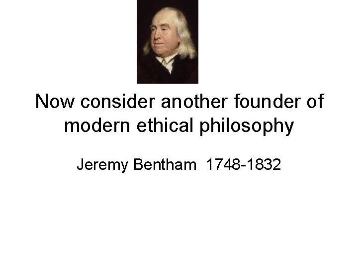 Now consider another founder of modern ethical philosophy Jeremy Bentham 1748 -1832 