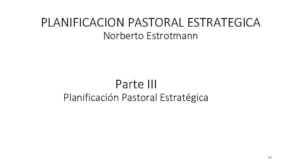 PLANIFICACION PASTORAL ESTRATEGICA Norberto Estrotmann Parte III Planificación Pastoral Estratégica 33 