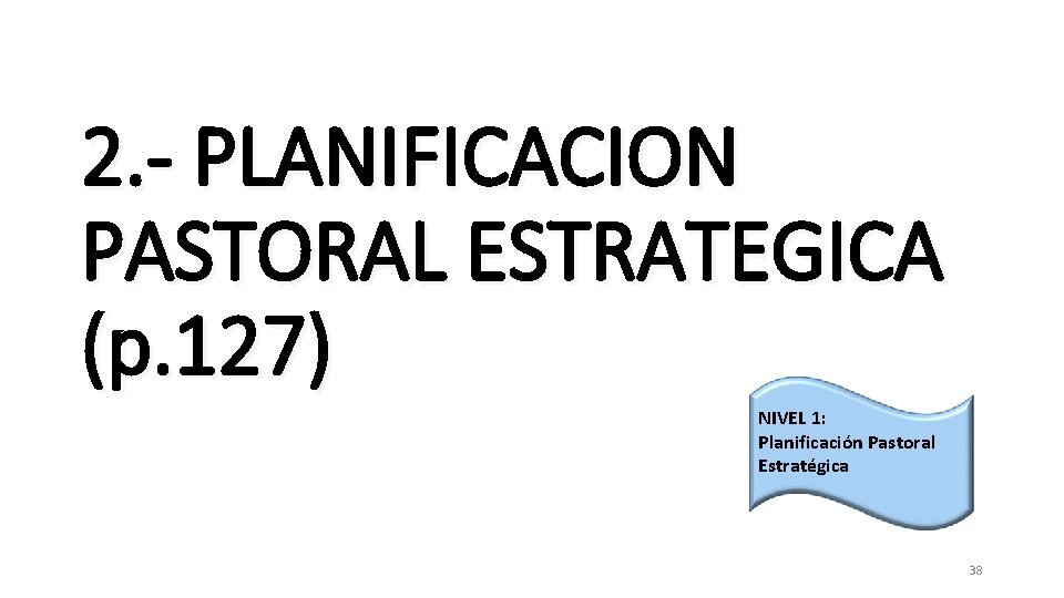 2. - PLANIFICACION PASTORAL ESTRATEGICA (p. 127) NIVEL 1: Planificación Pastoral Estratégica 38 