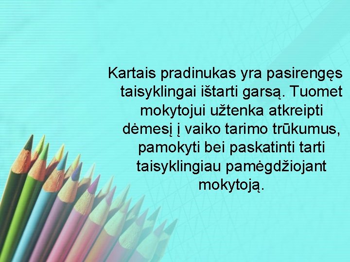 Kartais pradinukas yra pasirengęs taisyklingai ištarti garsą. Tuomet mokytojui užtenka atkreipti dėmesį į vaiko