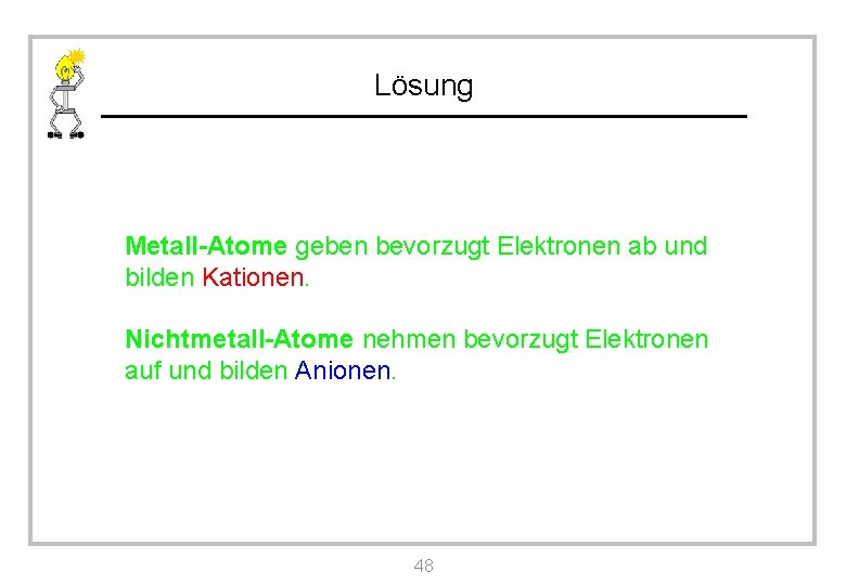 Lösung Metall-Atome geben bevorzugt Elektronen ab und bilden Kationen. Nichtmetall-Atome nehmen bevorzugt Elektronen auf