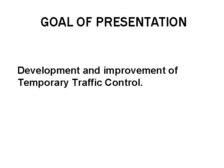 GOAL OF PRESENTATION Development and improvement of Temporary Traffic Control. 