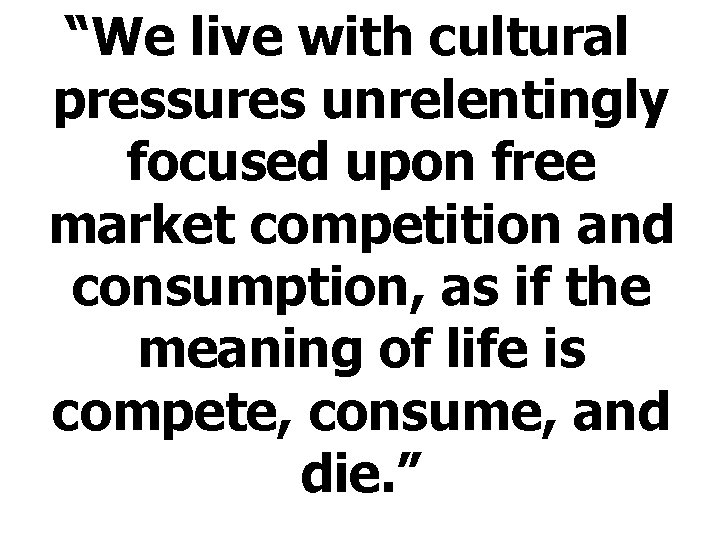 “We live with cultural pressures unrelentingly focused upon free market competition and consumption, as