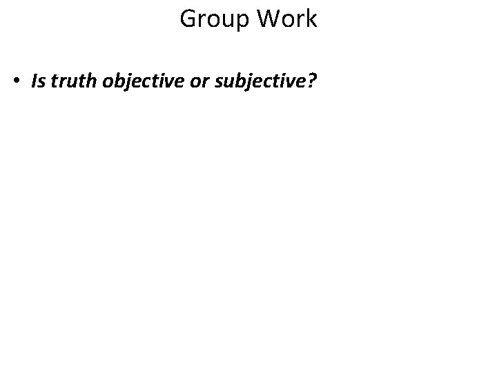 Group Work • Is truth objective or subjective? 