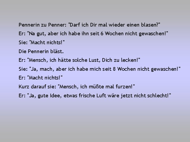 Pennerin zu Penner: "Darf ich Dir mal wieder einen blasen? " Er: "Na gut,