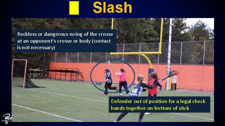 Slash Reckless or dangerous swing of the crosse at an opponent’s crosse or body