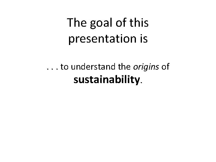 The goal of this presentation is. . . to understand the origins of sustainability.