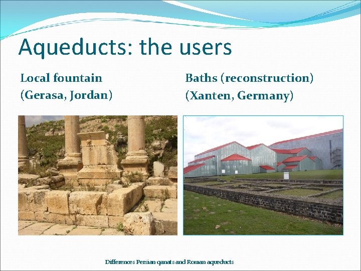 Aqueducts: the users Local fountain (Gerasa, Jordan) Baths (reconstruction) (Xanten, Germany) Differences Persian qanats