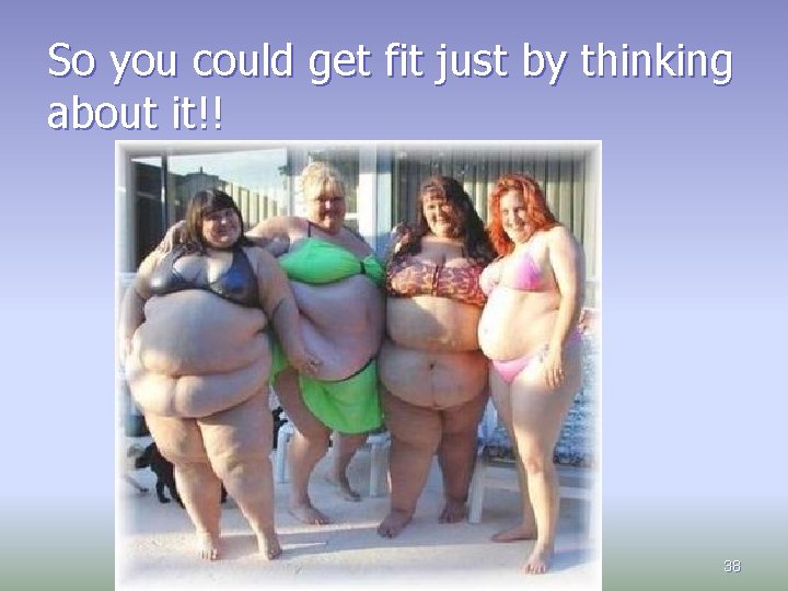 So you could get fit just by thinking about it!! 38 