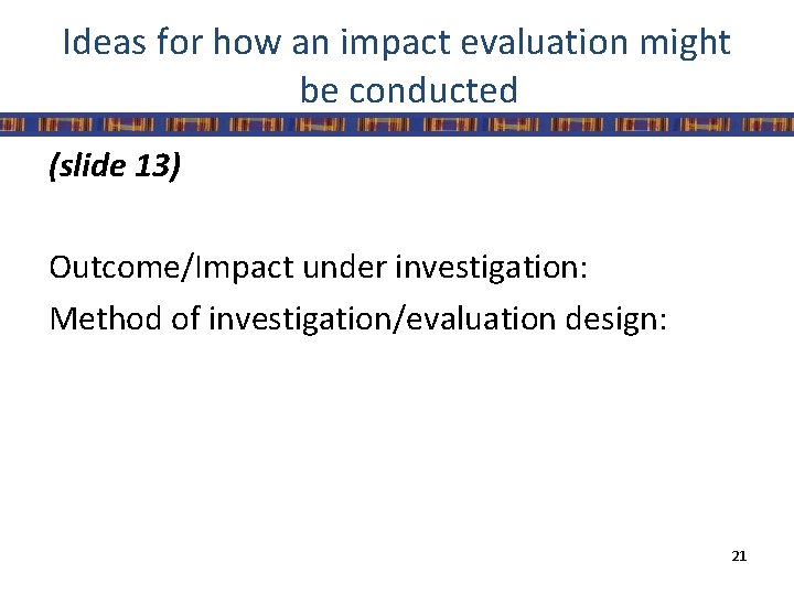 Ideas for how an impact evaluation might be conducted (slide 13) Outcome/Impact under investigation: