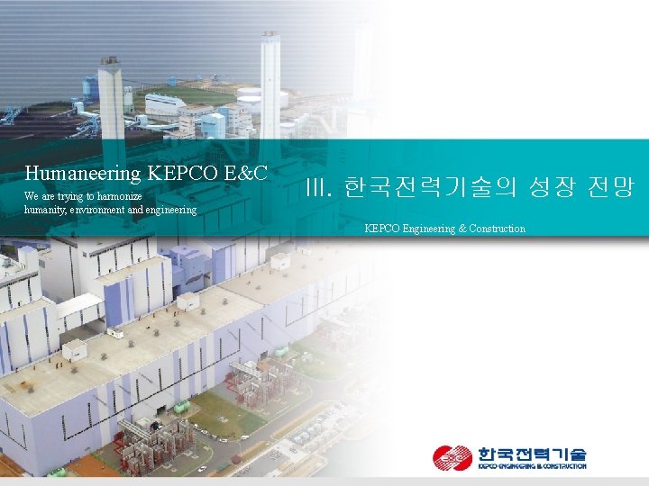 Humaneering KEPCO E&C We are trying to harmonize humanity, environment and engineering III. 한국전력기술의