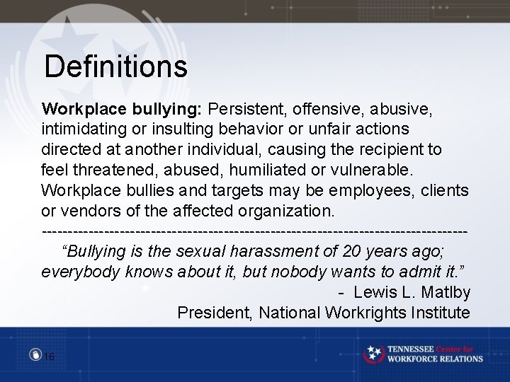 Definitions Workplace bullying: Persistent, offensive, abusive, intimidating or insulting behavior or unfair actions directed