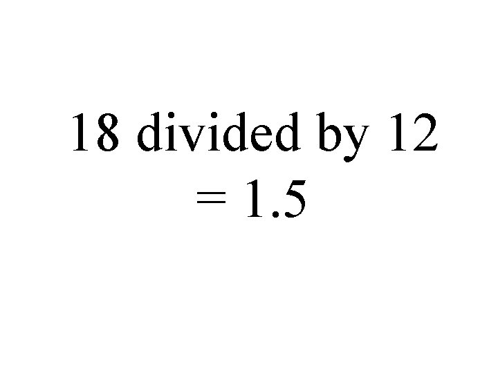 18 divided by 12 = 1. 5 