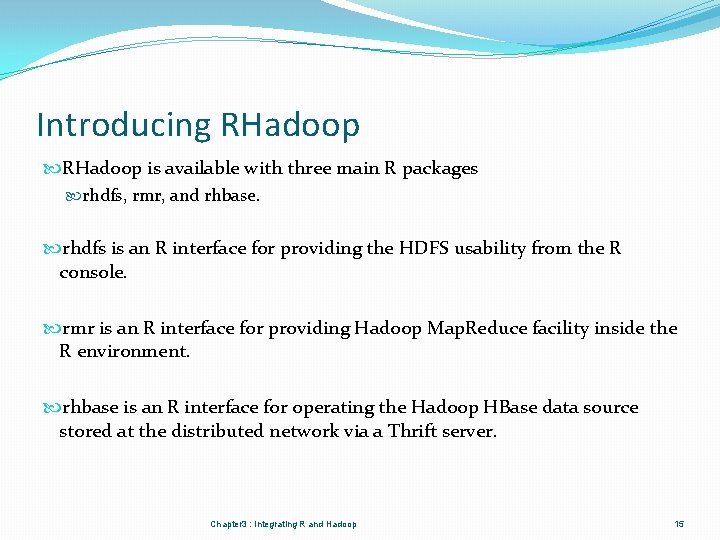 Introducing RHadoop is available with three main R packages rhdfs, rmr, and rhbase. rhdfs Introducing RHadoop is available with three main R packages rhdfs, rmr, and rhbase. rhdfs