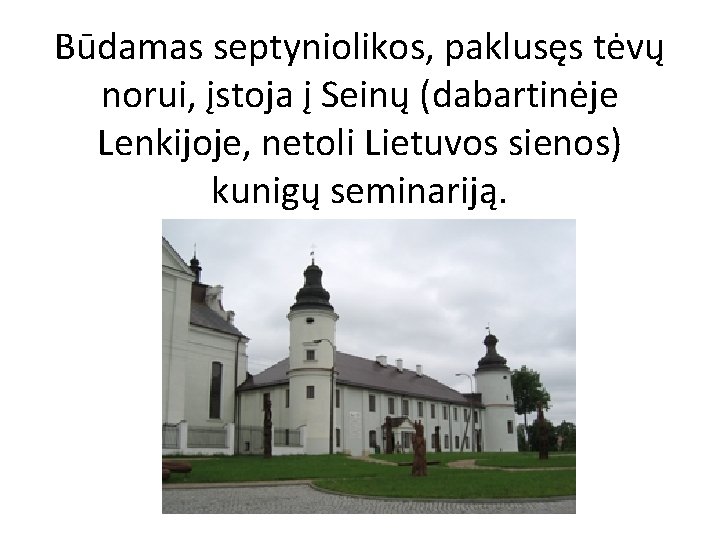 Būdamas septyniolikos, paklusęs tėvų norui, įstoja į Seinų (dabartinėje Lenkijoje, netoli Lietuvos sienos) kunigų