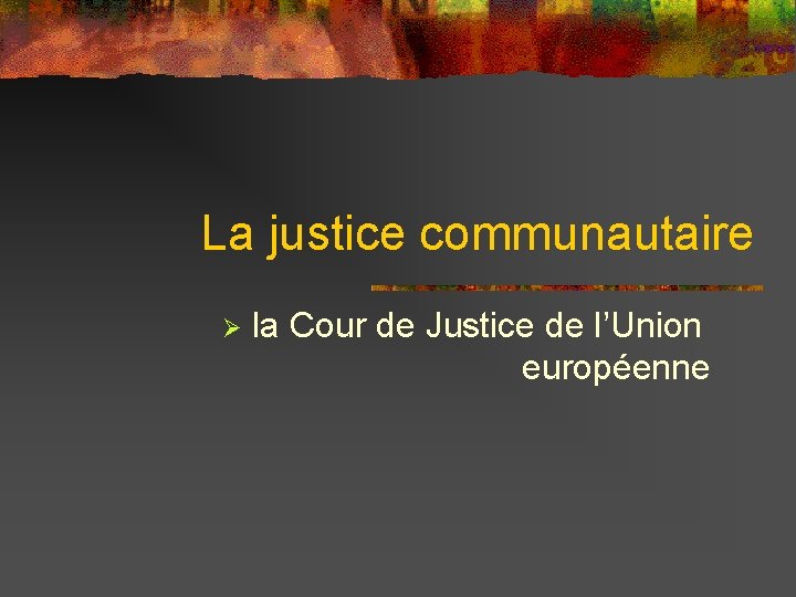 La justice communautaire Ø la Cour de Justice de l’Union européenne 