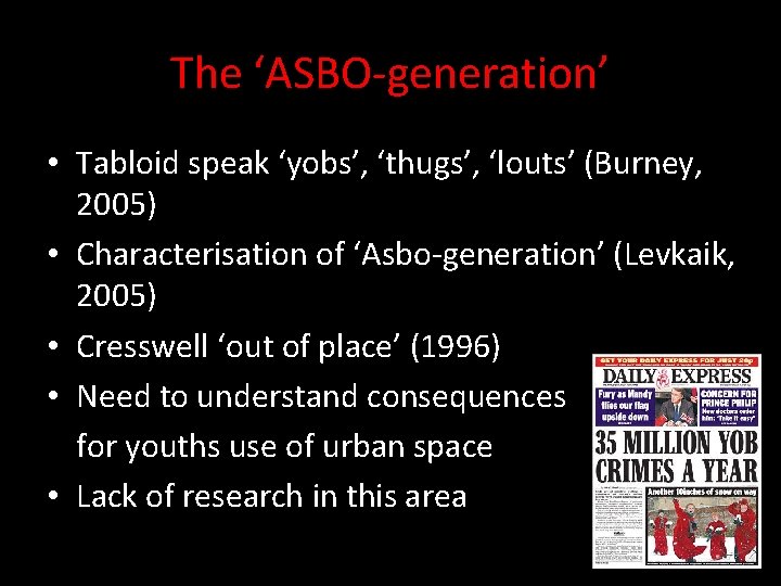 The ‘ASBO-generation’ • Tabloid speak ‘yobs’, ‘thugs’, ‘louts’ (Burney, 2005) • Characterisation of ‘Asbo-generation’