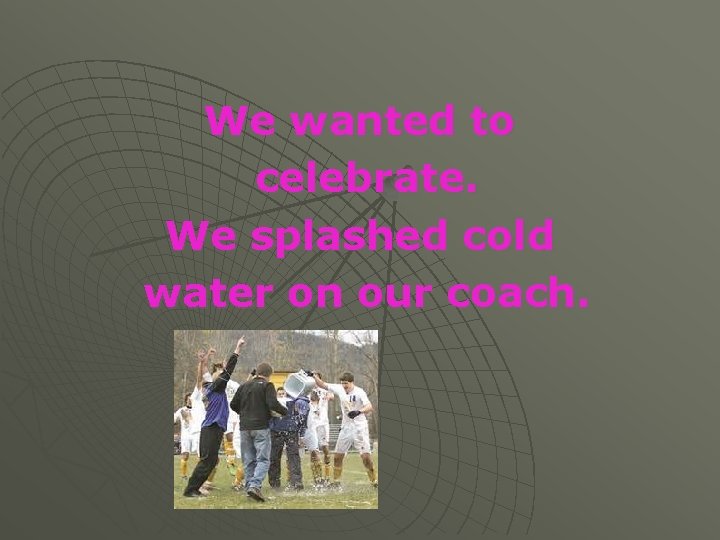 We wanted to celebrate. We splashed cold water on our coach. 