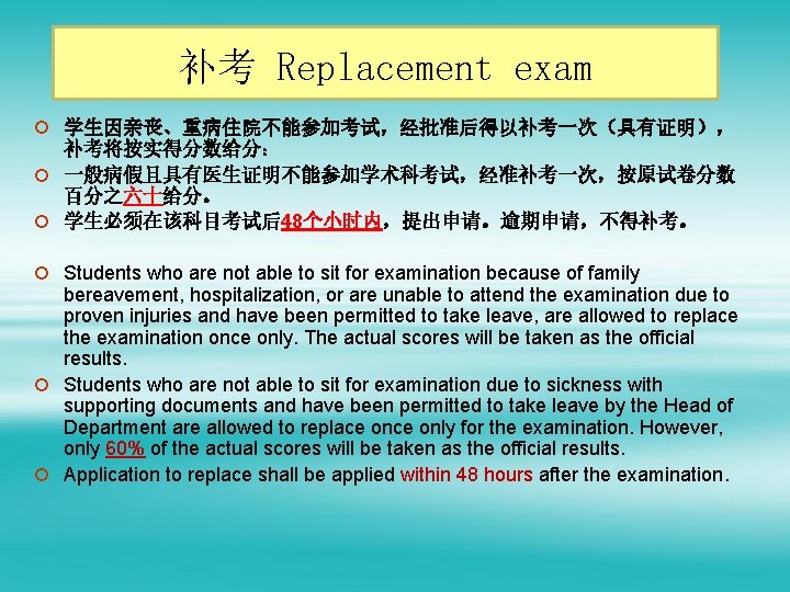 补考 Replacement exam ¡ 学生因亲丧、重病住院不能参加考试，经批准后得以补考一次（具有证明）， 补考将按实得分数给分： ¡ 一般病假且具有医生证明不能参加学术科考试，经准补考一次，按原试卷分数 百分之六十给分。 ¡ 学生必须在该科目考试后48个小时内，提出申请。逾期申请，不得补考。 ¡ Students who