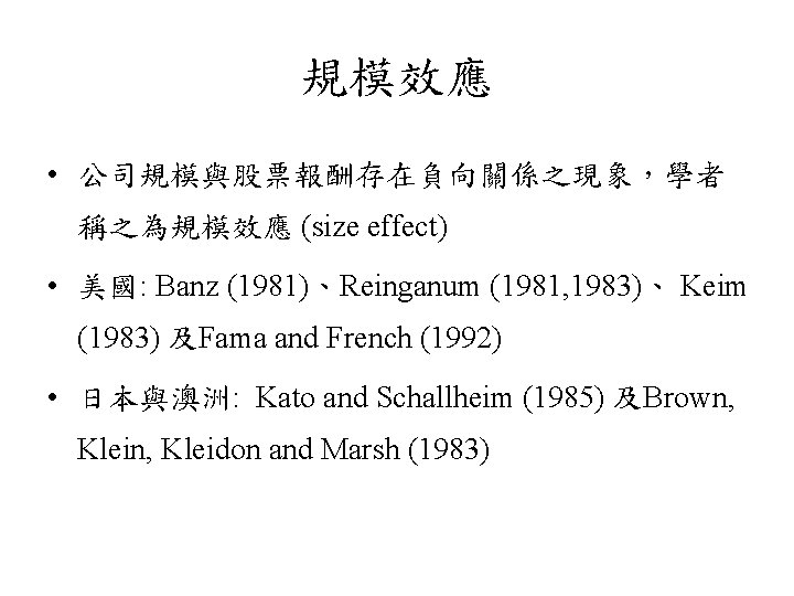 規模效應 • 公司規模與股票報酬存在負向關係之現象，學者 稱之為規模效應 (size effect) • 美國: Banz (1981)、Reinganum (1981, 1983)、 Keim (1983)