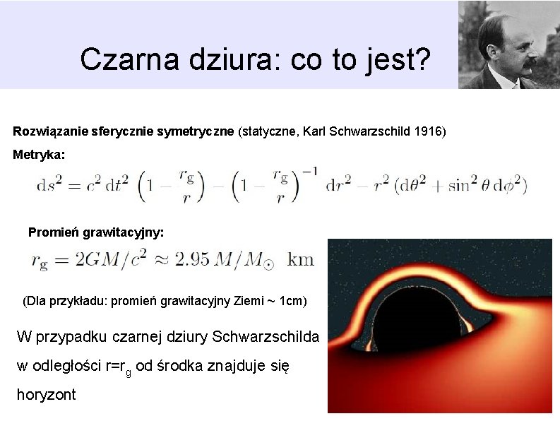 Czarna dziura: co to jest? Rozwiązanie sferycznie symetryczne (statyczne, Karl Schwarzschild 1916) Metryka: Promień Czarna dziura: co to jest? Rozwiązanie sferycznie symetryczne (statyczne, Karl Schwarzschild 1916) Metryka: Promień
