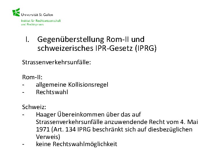 I. Gegenüberstellung Rom-II und schweizerisches IPR-Gesetz (IPRG) Strassenverkehrsunfälle: Rom-II: allgemeine Kollisionsregel Rechtswahl Schweiz: Haager