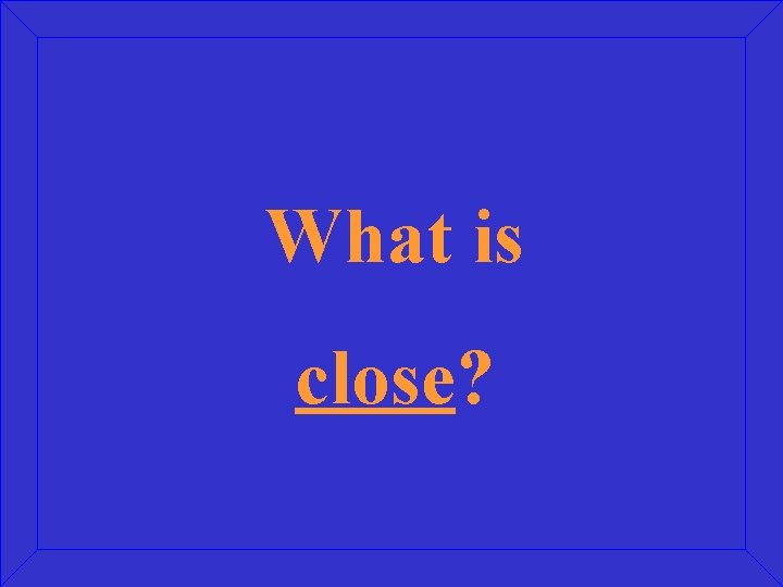 What is close? 