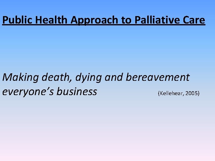 Public Health Approach to Palliative Care Making death, dying and bereavement everyone’s business (Kellehear,