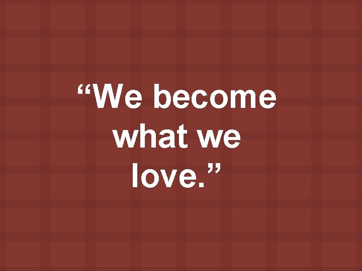 “We become what we love. ” 