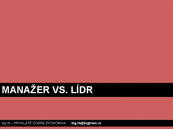 MANAŽER VS. LÍDR big. rb – PROKLATĚ DOBRÁ EKONOMIKA … big. rb@bigboss. cz 