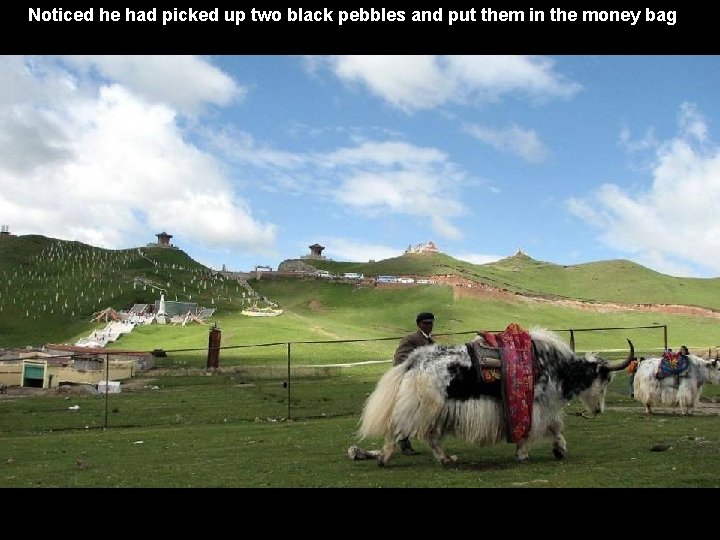 Noticed he had picked up two black pebbles and put them in the money