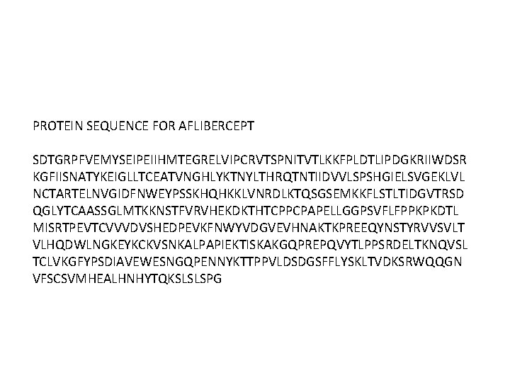 PROTEIN SEQUENCE FOR AFLIBERCEPT SDTGRPFVEMYSEIPEIIHMTEGRELVIPCRVTSPNITVTLKKFPLDTLIPDGKRIIWDSR KGFIISNATYKEIGLLTCEATVNGHLYKTNYLTHRQTNTIIDVVLSPSHGIELSVGEKLVL NCTARTELNVGIDFNWEYPSSKHQHKKLVNRDLKTQSGSEMKKFLSTLTIDGVTRSD QGLYTCAASSGLMTKKNSTFVRVHEKDKTHTCPPCPAPELLGGPSVFLFPPKPKDTL MISRTPEVTCVVVDVSHEDPEVKFNWYVDGVEVHNAKTKPREEQYNSTYRVVSVLT VLHQDWLNGKEYKCKVSNKALPAPIEKTISKAKGQPREPQVYTLPPSRDELTKNQVSL TCLVKGFYPSDIAVEWESNGQPENNYKTTPPVLDSDGSFFLYSKLTVDKSRWQQGN VFSCSVMHEALHNHYTQKSLSLSPG 