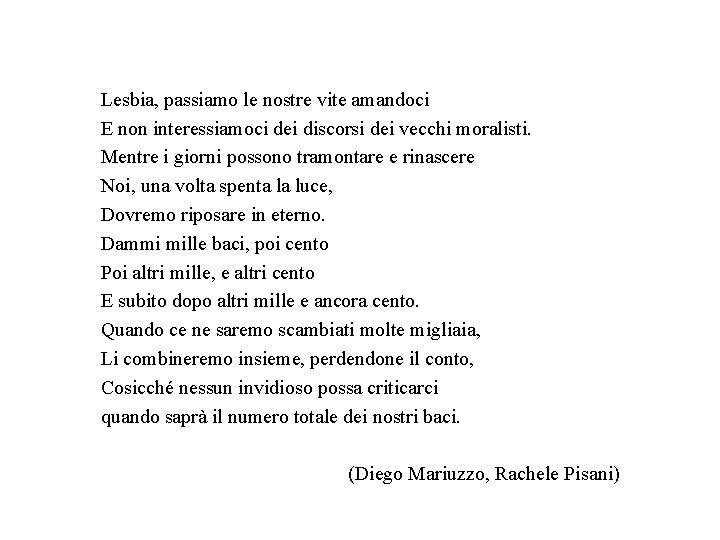 Lesbia, passiamo le nostre vite amandoci E non interessiamoci dei discorsi dei vecchi moralisti. Lesbia, passiamo le nostre vite amandoci E non interessiamoci dei discorsi dei vecchi moralisti.