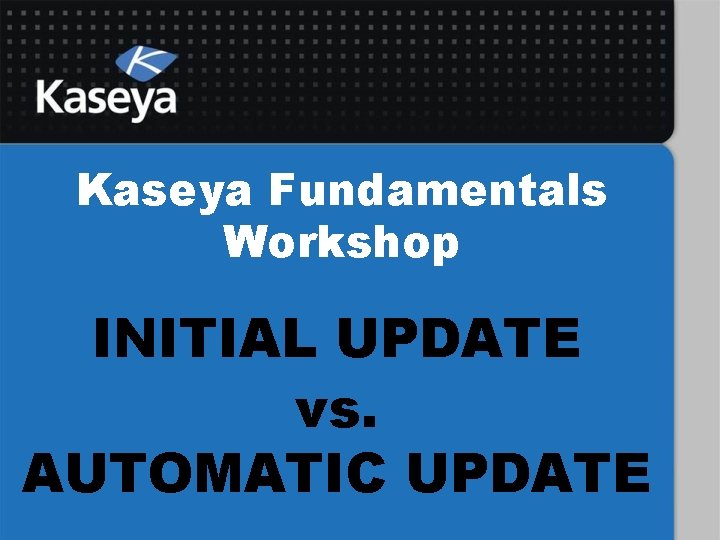 Kaseya Fundamentals Workshop INITIAL UPDATE vs. AUTOMATIC UPDATE 